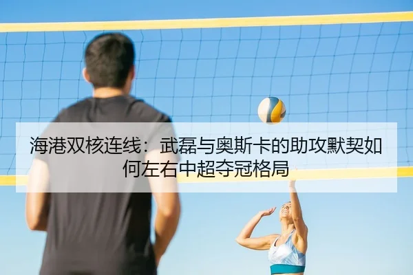 海港双核连线：武磊与奥斯卡的助攻默契如何左右中超夺冠格局