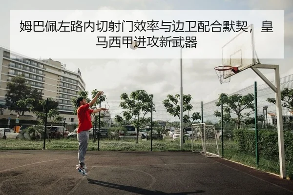 姆巴佩左路内切射门效率与边卫配合默契，皇马西甲进攻新武器